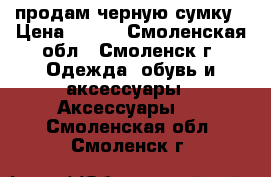 продам черную сумку › Цена ­ 500 - Смоленская обл., Смоленск г. Одежда, обувь и аксессуары » Аксессуары   . Смоленская обл.,Смоленск г.